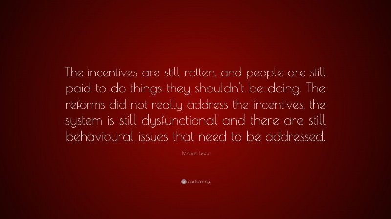 Michael Lewis Quote: “The incentives are still rotten, and people are still paid to do things they shouldn’t be doing. The reforms did not really address the incentives, the system is still dysfunctional and there are still behavioural issues that need to be addressed.”