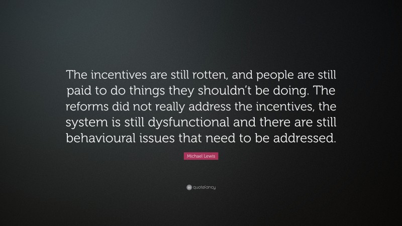 Michael Lewis Quote: “The incentives are still rotten, and people are still paid to do things they shouldn’t be doing. The reforms did not really address the incentives, the system is still dysfunctional and there are still behavioural issues that need to be addressed.”