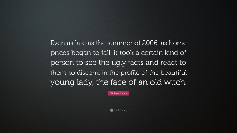 Michael Lewis Quote: “Even as late as the summer of 2006, as home prices began to fall, it took a certain kind of person to see the ugly facts and react to them-to discern, in the profile of the beautiful young lady, the face of an old witch.”