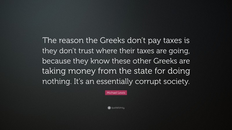 Michael Lewis Quote: “The reason the Greeks don’t pay taxes is they don’t trust where their taxes are going, because they know these other Greeks are taking money from the state for doing nothing. It’s an essentially corrupt society.”