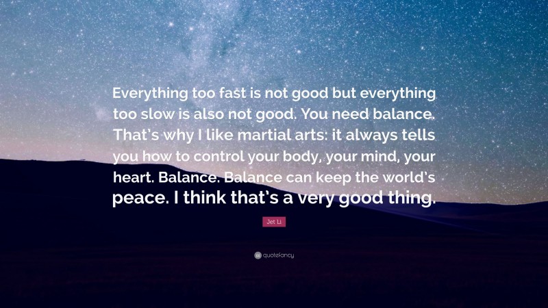 Jet Li Quote: “Everything too fast is not good but everything too slow is also not good. You need balance. That’s why I like martial arts: it always tells you how to control your body, your mind, your heart. Balance. Balance can keep the world’s peace. I think that’s a very good thing.”