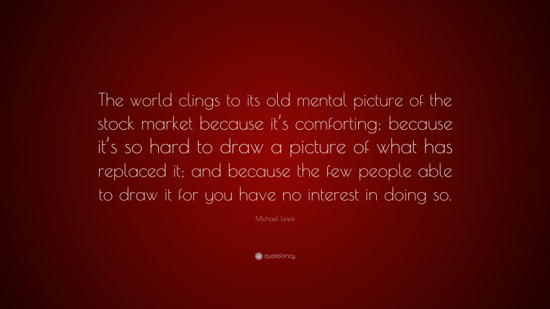 Michael Lewis Quote: “The world clings to its old mental picture of the stock market because it’s comforting; because it’s so hard to draw a picture of what has replaced it; and because the few people able to draw it for you have no interest in doing so.”