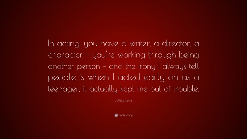 Juliette Lewis Quote: “In acting, you have a writer, a director, a character – you’re working through being another person – and the irony I always tell people is when I acted early on as a teenager, it actually kept me out of trouble.”