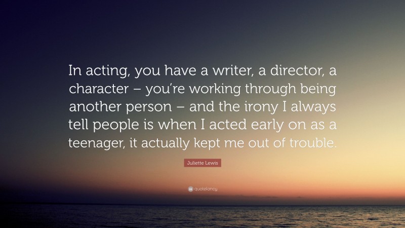 Juliette Lewis Quote: “In acting, you have a writer, a director, a character – you’re working through being another person – and the irony I always tell people is when I acted early on as a teenager, it actually kept me out of trouble.”