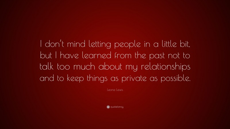 Leona Lewis Quote: “I don’t mind letting people in a little bit, but I have learned from the past not to talk too much about my relationships and to keep things as private as possible.”