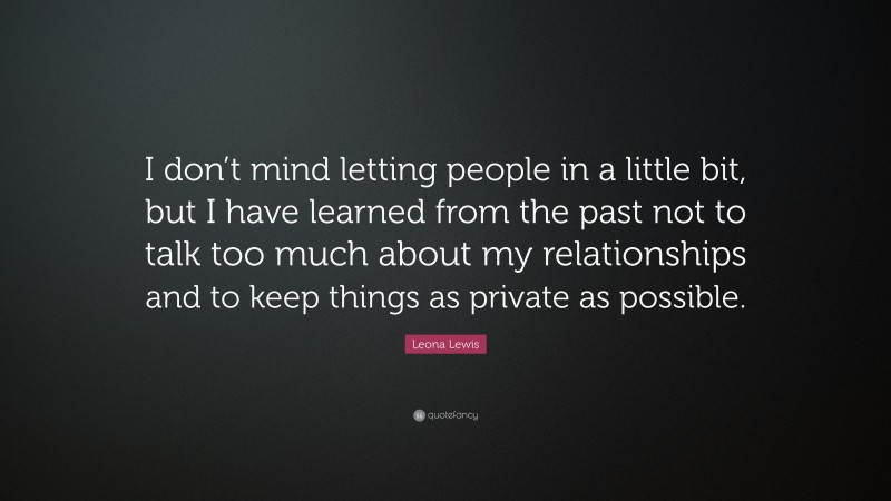 Leona Lewis Quote: “I don’t mind letting people in a little bit, but I have learned from the past not to talk too much about my relationships and to keep things as private as possible.”