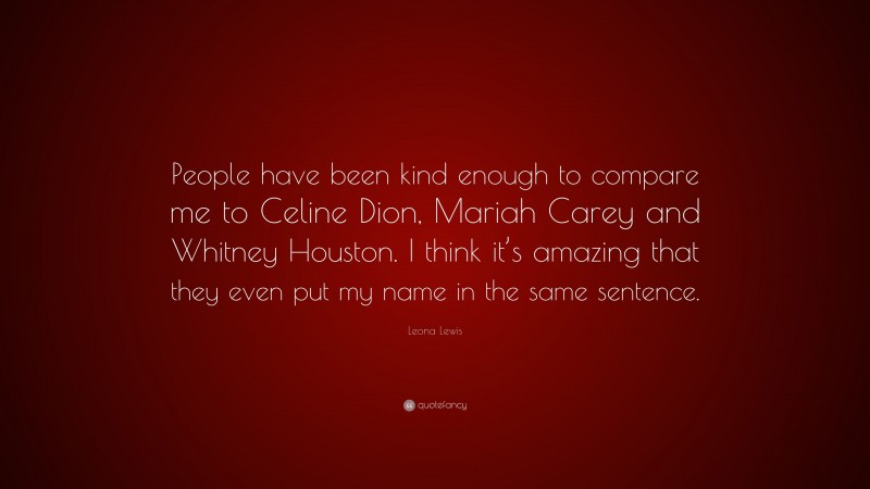 Leona Lewis Quote: “People have been kind enough to compare me to Celine Dion, Mariah Carey and Whitney Houston. I think it’s amazing that they even put my name in the same sentence.”