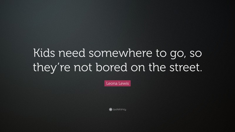 Leona Lewis Quote: “Kids need somewhere to go, so they’re not bored on the street.”