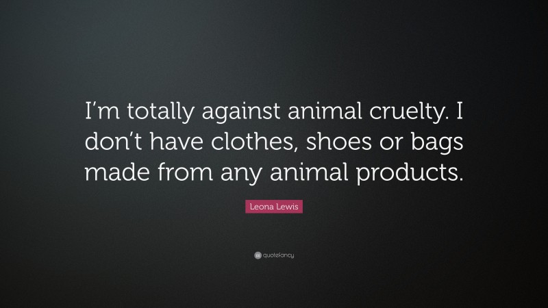 Leona Lewis Quote: “I’m totally against animal cruelty. I don’t have clothes, shoes or bags made from any animal products.”