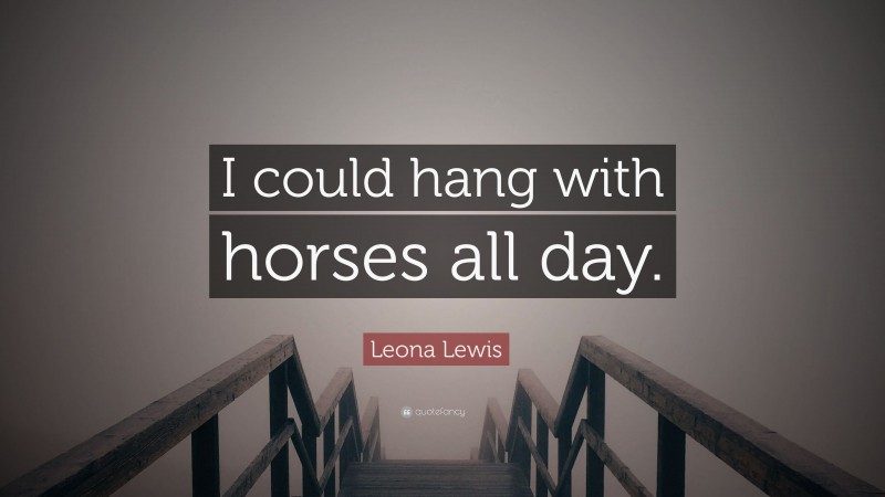 Leona Lewis Quote: “I could hang with horses all day.”