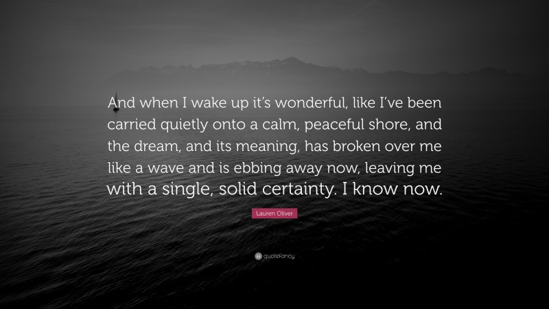 Lauren Oliver Quote: “And when I wake up it’s wonderful, like I’ve been carried quietly onto a calm, peaceful shore, and the dream, and its meaning, has broken over me like a wave and is ebbing away now, leaving me with a single, solid certainty. I know now.”