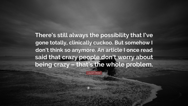 Lauren Oliver Quote: “There’s still always the possibility that I’ve gone totally, clinically cuckoo. But somehow I don’t think so anymore. An article I once read said that crazy people don’t worry about being crazy – that’s the whole problem.”