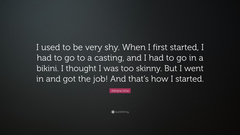 Adriana Lima Quote: “I used to be very shy. When I first started, I had to go to a casting, and I had to go in a bikini. I thought I was too skinny. But I went in and got the job! And that’s how I started.”