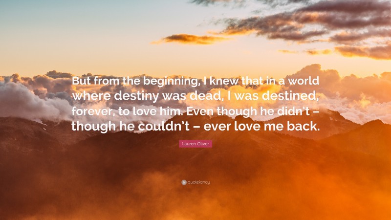 Lauren Oliver Quote: “But from the beginning, I knew that in a world where destiny was dead, I was destined, forever, to love him. Even though he didn’t – though he couldn’t – ever love me back.”