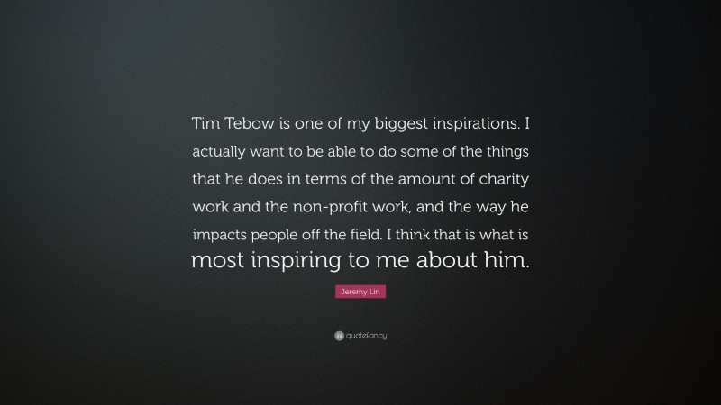 Jeremy Lin Quote: “Tim Tebow is one of my biggest inspirations. I actually want to be able to do some of the things that he does in terms of the amount of charity work and the non-profit work, and the way he impacts people off the field. I think that is what is most inspiring to me about him.”