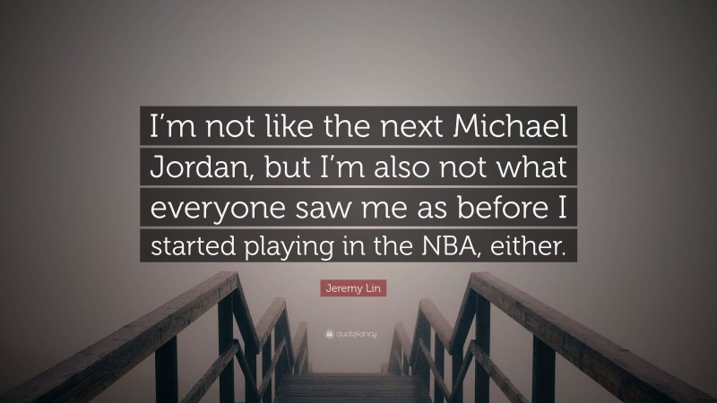 Jeremy Lin Quote: “I’m not like the next Michael Jordan, but I’m also not what everyone saw me as before I started playing in the NBA, either.”