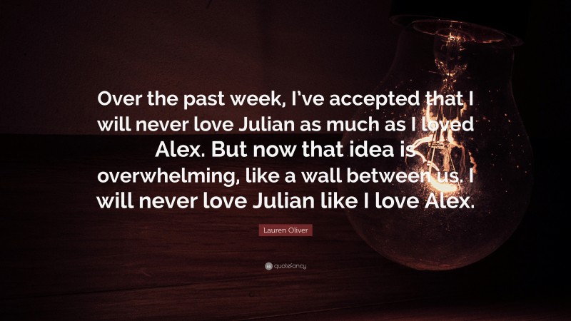 Lauren Oliver Quote: “Over the past week, I’ve accepted that I will never love Julian as much as I loved Alex. But now that idea is overwhelming, like a wall between us. I will never love Julian like I love Alex.”