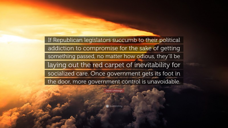 David Limbaugh Quote: “If Republican legislators succumb to their political addiction to compromise for the sake of getting something passed, no matter how odious, they’ll be laying out the red carpet of inevitability for socialized care. Once government gets its foot in the door, more government control is unavoidable.”