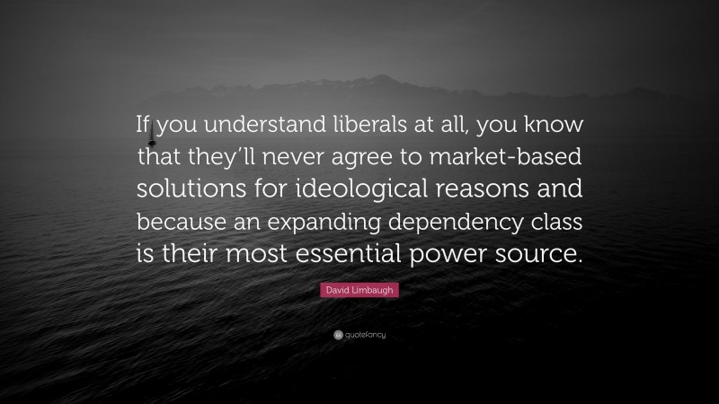 David Limbaugh Quote: “If you understand liberals at all, you know that they’ll never agree to market-based solutions for ideological reasons and because an expanding dependency class is their most essential power source.”