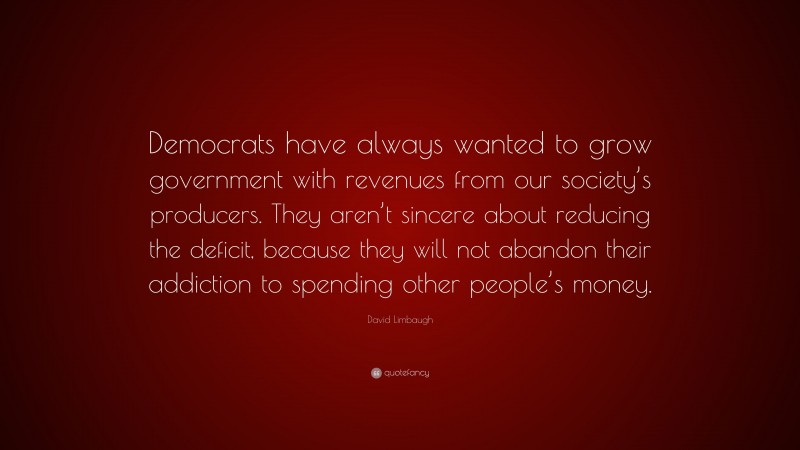David Limbaugh Quote: “Democrats have always wanted to grow government with revenues from our society’s producers. They aren’t sincere about reducing the deficit, because they will not abandon their addiction to spending other people’s money.”