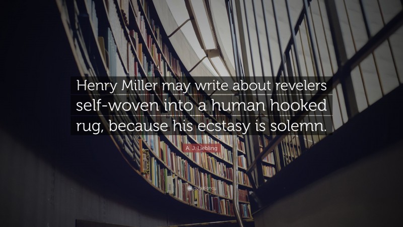 A. J. Liebling Quote: “Henry Miller may write about revelers self-woven into a human hooked rug, because his ecstasy is solemn.”