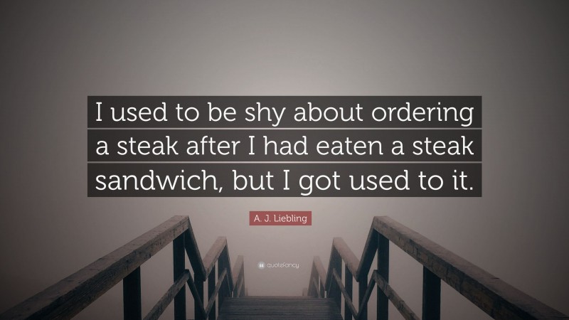 A. J. Liebling Quote: “I used to be shy about ordering a steak after I had eaten a steak sandwich, but I got used to it.”