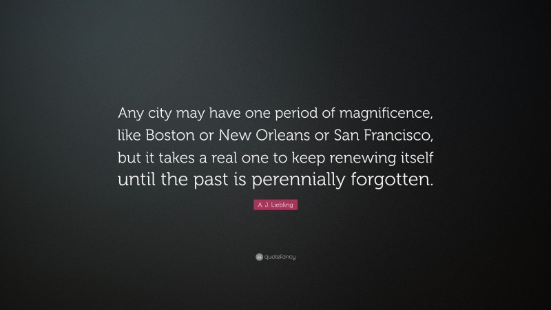 A. J. Liebling Quote: “Any city may have one period of magnificence, like Boston or New Orleans or San Francisco, but it takes a real one to keep renewing itself until the past is perennially forgotten.”