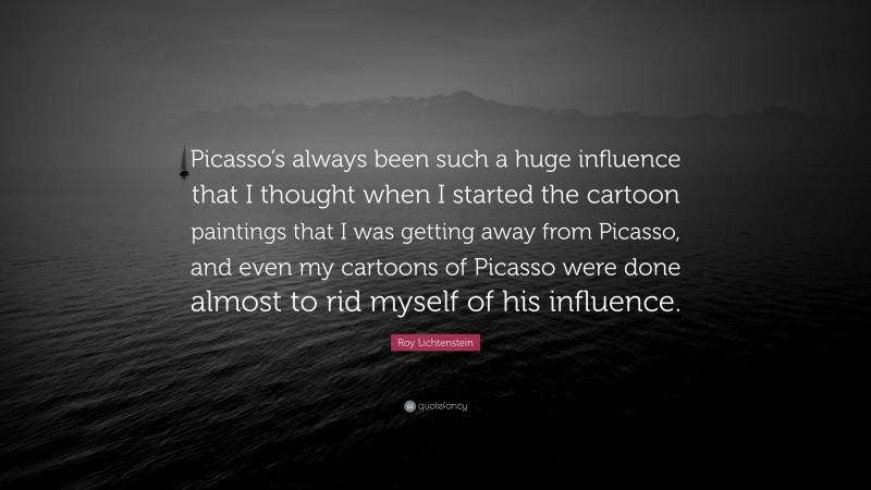 Roy Lichtenstein Quote: “Picasso’s always been such a huge influence that I thought when I started the cartoon paintings that I was getting away from Picasso, and even my cartoons of Picasso were done almost to rid myself of his influence.”
