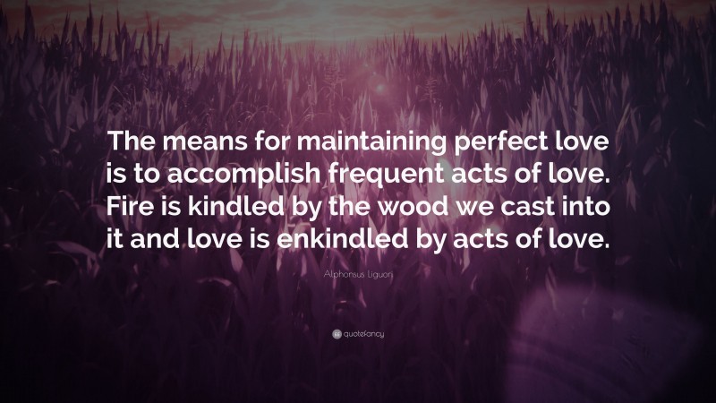 Alphonsus Liguori Quote: “The means for maintaining perfect love is to accomplish frequent acts of love. Fire is kindled by the wood we cast into it and love is enkindled by acts of love.”