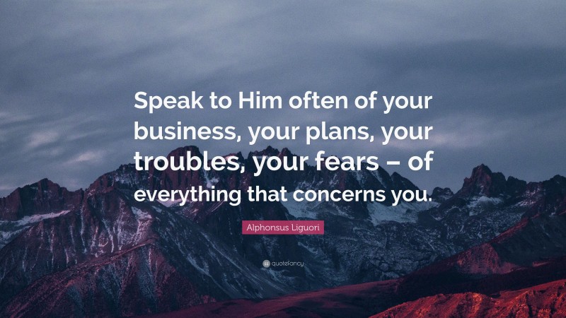 Alphonsus Liguori Quote: “Speak to Him often of your business, your plans, your troubles, your fears – of everything that concerns you.”