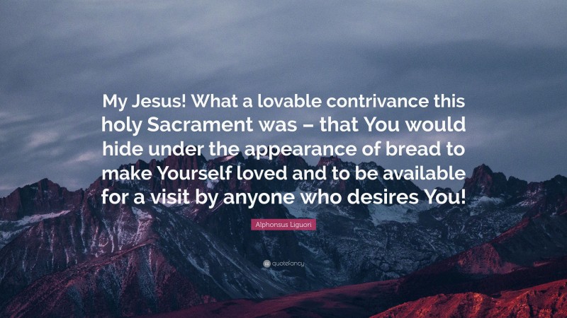 Alphonsus Liguori Quote: “My Jesus! What a lovable contrivance this holy Sacrament was – that You would hide under the appearance of bread to make Yourself loved and to be available for a visit by anyone who desires You!”