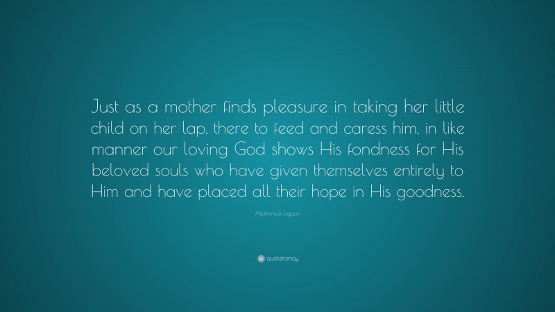 Alphonsus Liguori Quote: “Just as a mother finds pleasure in taking her little child on her lap, there to feed and caress him, in like manner our loving God shows His fondness for His beloved souls who have given themselves entirely to Him and have placed all their hope in His goodness.”