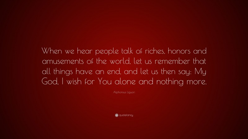 Alphonsus Liguori Quote: “When we hear people talk of riches, honors and amusements of the world, let us remember that all things have an end, and let us then say: My God, I wish for You alone and nothing more.”