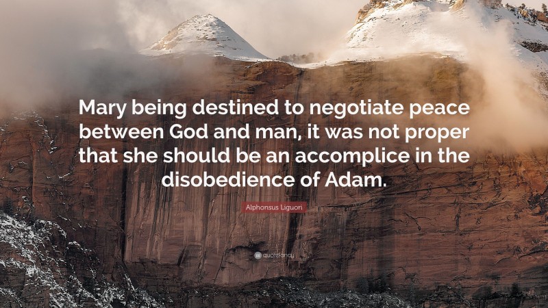 Alphonsus Liguori Quote: “Mary being destined to negotiate peace between God and man, it was not proper that she should be an accomplice in the disobedience of Adam.”