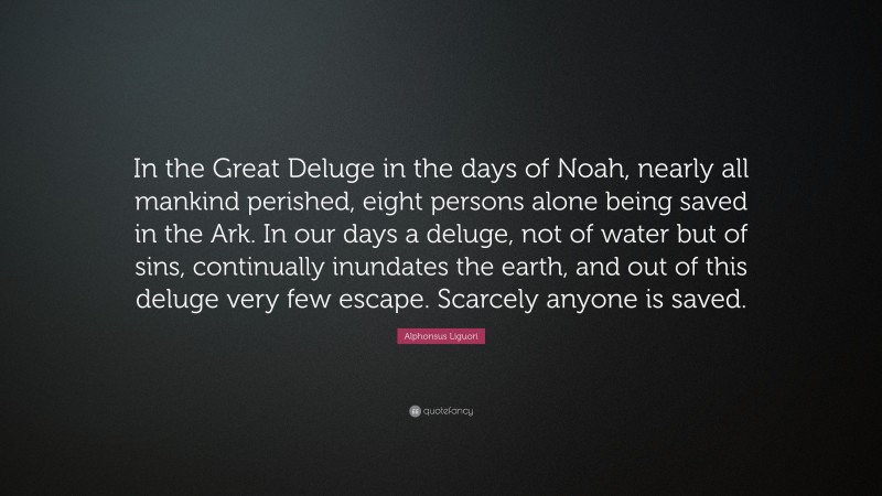 Alphonsus Liguori Quote: “In the Great Deluge in the days of Noah, nearly all mankind perished, eight persons alone being saved in the Ark. In our days a deluge, not of water but of sins, continually inundates the earth, and out of this deluge very few escape. Scarcely anyone is saved.”