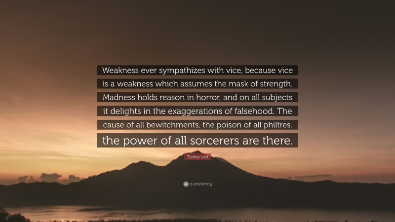 Éliphas Lévi Quote: “Weakness ever sympathizes with vice, because vice is a weakness which assumes the mask of strength. Madness holds reason in horror, and on all subjects it delights in the exaggerations of falsehood. The cause of all bewitchments, the poison of all philtres, the power of all sorcerers are there.”
