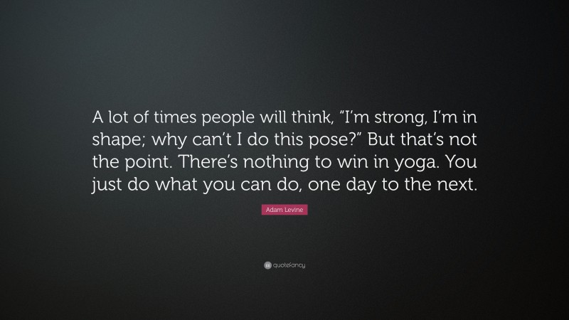 Adam Levine Quote: “A lot of times people will think, “I’m strong, I’m in shape; why can’t I do this pose?” But that’s not the point. There’s nothing to win in yoga. You just do what you can do, one day to the next.”