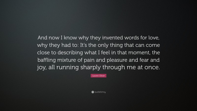 Lauren Oliver Quote: “And now I know why they invented words for love, why they had to: It’s the only thing that can come close to describing what I feel in that moment, the baffling mixture of pain and pleasure and fear and joy, all running sharply through me at once.”