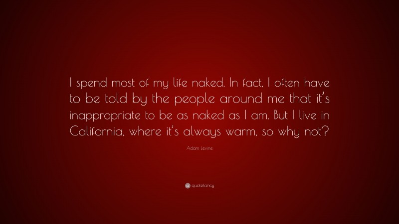 Adam Levine Quote: “I spend most of my life naked. In fact, I often have to be told by the people around me that it’s inappropriate to be as naked as I am. But I live in California, where it’s always warm, so why not?”