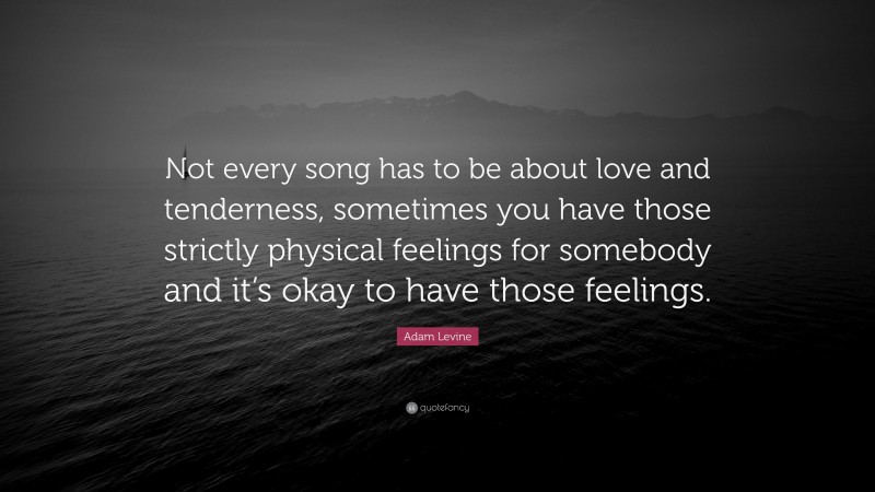 Adam Levine Quote: “Not every song has to be about love and tenderness, sometimes you have those strictly physical feelings for somebody and it’s okay to have those feelings.”
