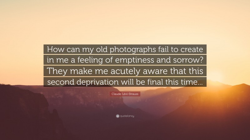 Claude Lévi-Strauss Quote: “How can my old photographs fail to create in me a feeling of emptiness and sorrow? They make me acutely aware that this second deprivation will be final this time...”