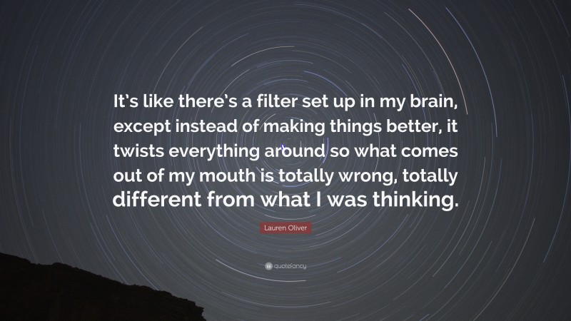 Lauren Oliver Quote: “It’s like there’s a filter set up in my brain, except instead of making things better, it twists everything around so what comes out of my mouth is totally wrong, totally different from what I was thinking.”