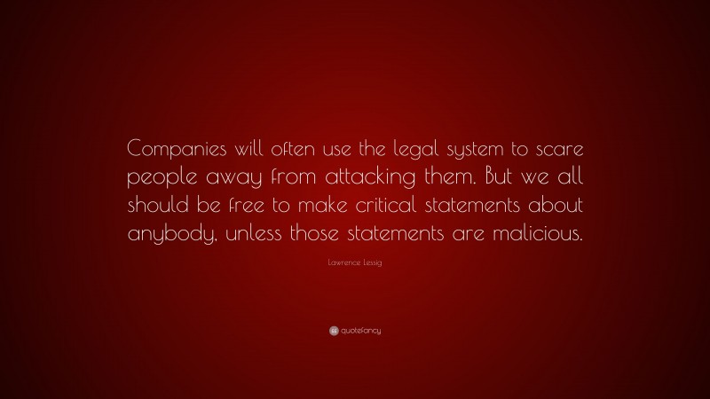 Lawrence Lessig Quote: “Companies will often use the legal system to scare people away from attacking them. But we all should be free to make critical statements about anybody, unless those statements are malicious.”
