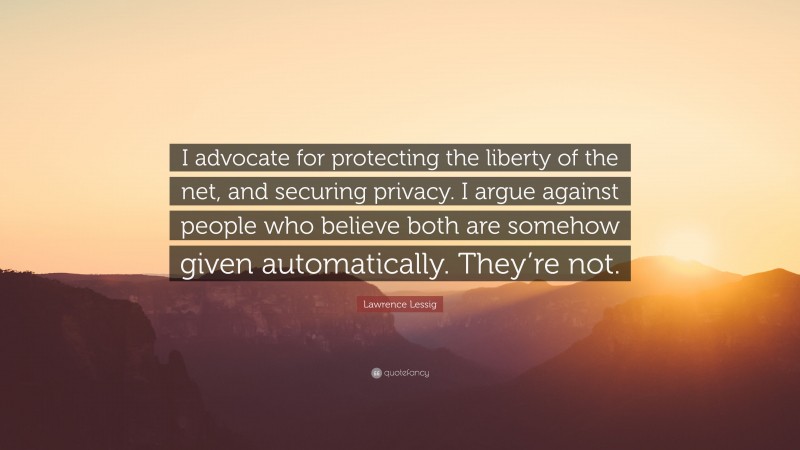 Lawrence Lessig Quote: “I advocate for protecting the liberty of the net, and securing privacy. I argue against people who believe both are somehow given automatically. They’re not.”