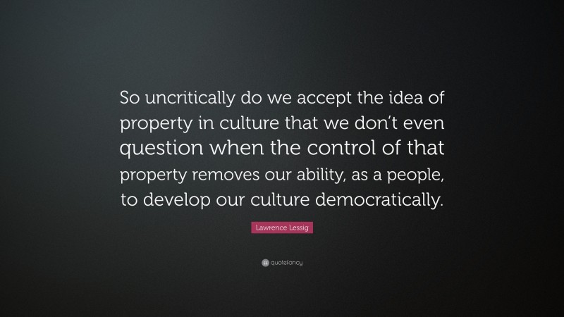 Lawrence Lessig Quote: “So uncritically do we accept the idea of property in culture that we don’t even question when the control of that property removes our ability, as a people, to develop our culture democratically.”