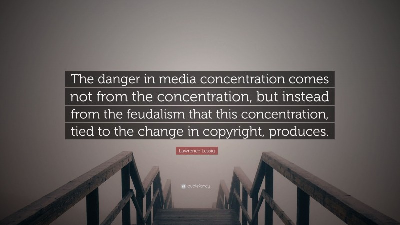 Lawrence Lessig Quote: “The danger in media concentration comes not from the concentration, but instead from the feudalism that this concentration, tied to the change in copyright, produces.”