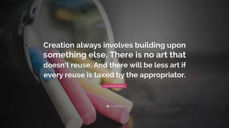 Lawrence Lessig Quote: “Creation always involves building upon something else. There is no art that doesn’t reuse. And there will be less art if every reuse is taxed by the appropriator.”