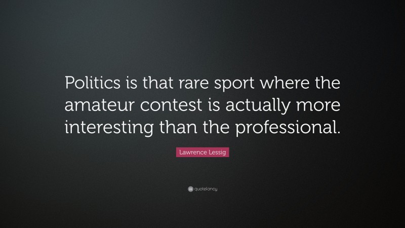 Lawrence Lessig Quote: “Politics is that rare sport where the amateur contest is actually more interesting than the professional.”