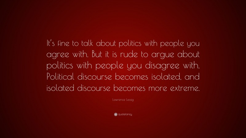 Lawrence Lessig Quote: “It’s fine to talk about politics with people you agree with. But it is rude to argue about politics with people you disagree with. Political discourse becomes isolated, and isolated discourse becomes more extreme.”