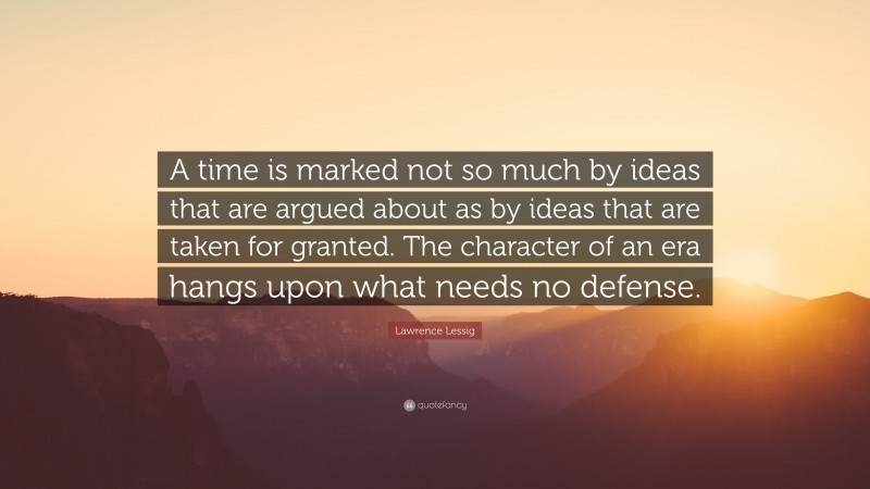 Lawrence Lessig Quote: “A time is marked not so much by ideas that are argued about as by ideas that are taken for granted. The character of an era hangs upon what needs no defense.”